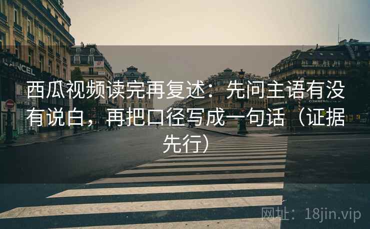 西瓜视频读完再复述：先问主语有没有说白，再把口径写成一句话（证据先行）