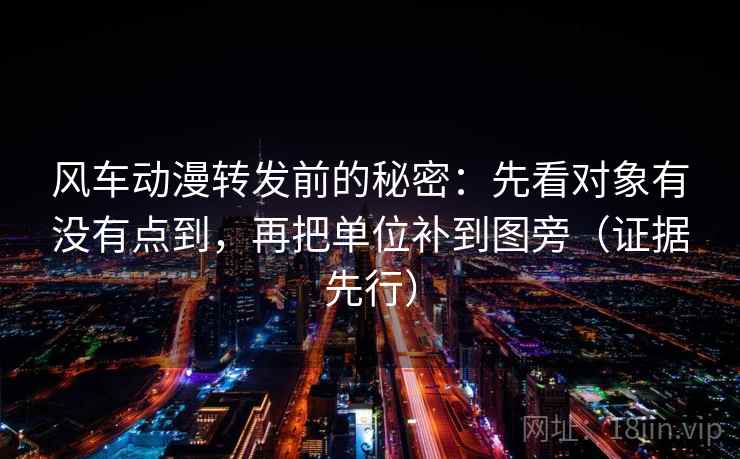 风车动漫转发前的秘密：先看对象有没有点到，再把单位补到图旁（证据先行）