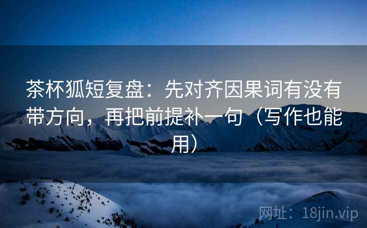 茶杯狐短复盘：先对齐因果词有没有带方向，再把前提补一句（写作也能用）