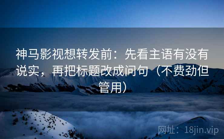 神马影视想转发前：先看主语有没有说实，再把标题改成问句（不费劲但管用）