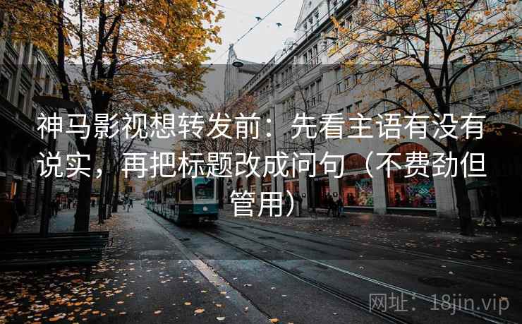 神马影视想转发前：先看主语有没有说实，再把标题改成问句（不费劲但管用）