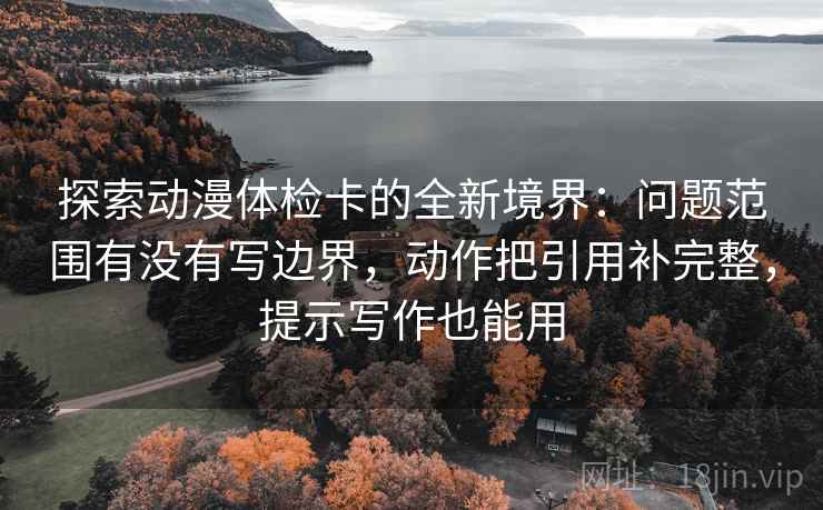 探索动漫体检卡的全新境界：问题范围有没有写边界，动作把引用补完整，提示写作也能用