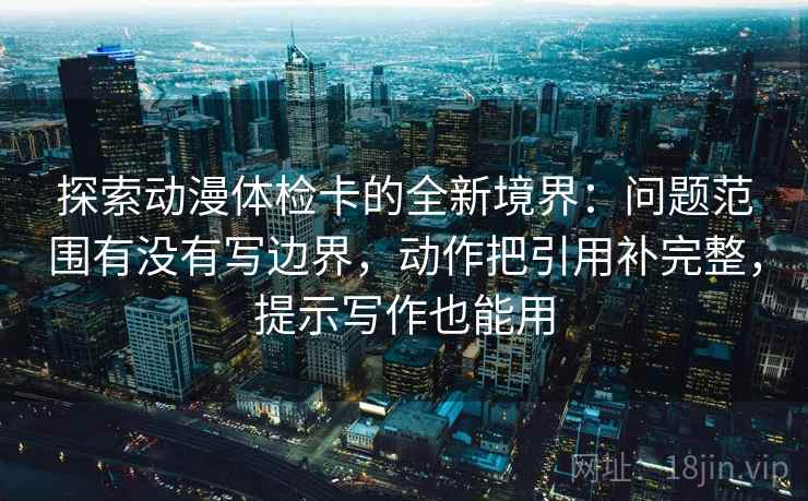 探索动漫体检卡的全新境界：问题范围有没有写边界，动作把引用补完整，提示写作也能用