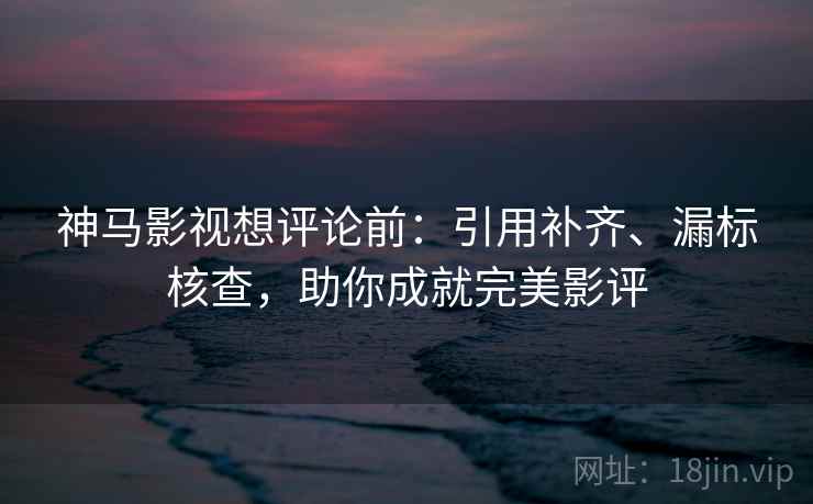 神马影视想评论前：引用补齐、漏标核查，助你成就完美影评  第2张