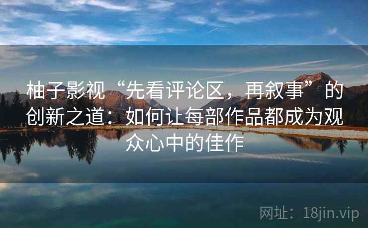 柚子影视“先看评论区，再叙事”的创新之道：如何让每部作品都成为观众心中的佳作