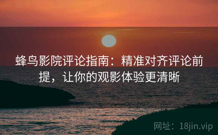 蜂鸟影院评论指南：精准对齐评论前提，让你的观影体验更清晰  第2张