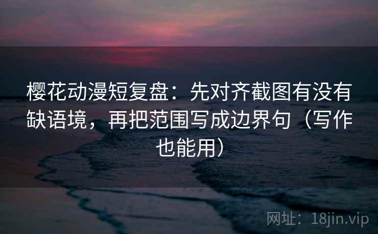 樱花动漫短复盘：先对齐截图有没有缺语境，再把范围写成边界句（写作也能用）  第1张